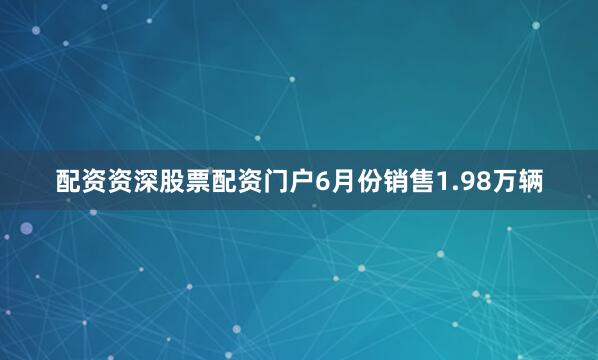 配资资深股票配资门户6月份销售1.98万辆