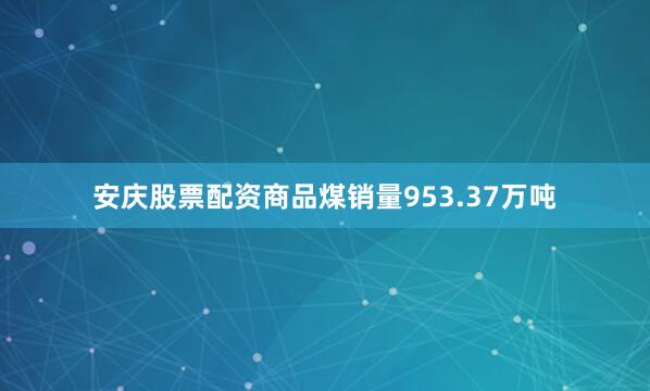 安庆股票配资商品煤销量953.37万吨