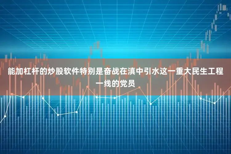 能加杠杆的炒股软件特别是奋战在滇中引水这一重大民生工程一线的党员
