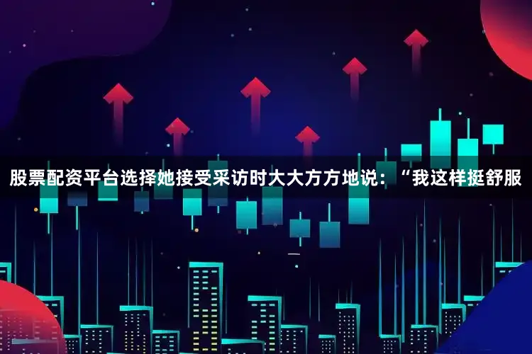 股票配资平台选择她接受采访时大大方方地说：“我这样挺舒服