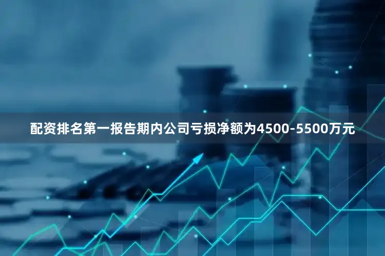 配资排名第一报告期内公司亏损净额为4500-5500万元