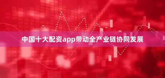 中国十大配资app带动全产业链协同发展
