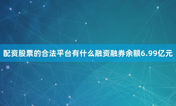配资股票的合法平台有什么融资融券余额6.99亿元