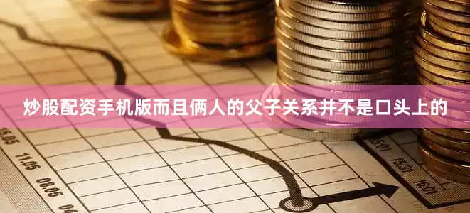 炒股配资手机版而且俩人的父子关系并不是口头上的