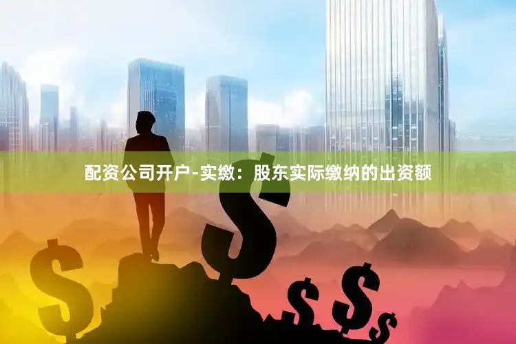 配资公司开户-实缴：股东实际缴纳的出资额