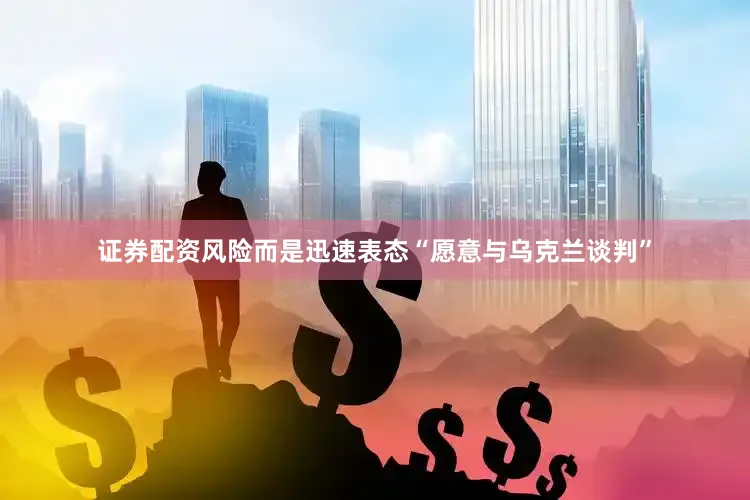 证券配资风险而是迅速表态“愿意与乌克兰谈判”