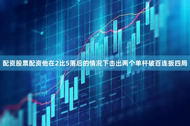 配资股票配资他在2比5落后的情况下击出两个单杆破百连扳四局