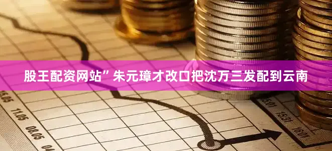 股王配资网站”朱元璋才改口把沈万三发配到云南