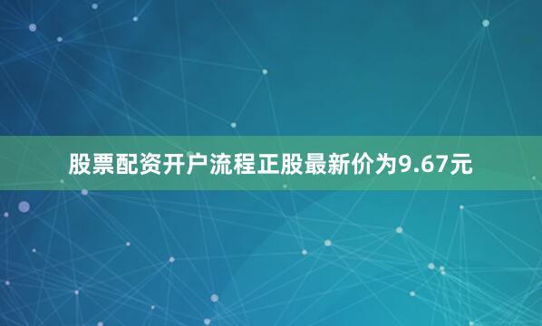 股票配资开户流程正股最新价为9.67元