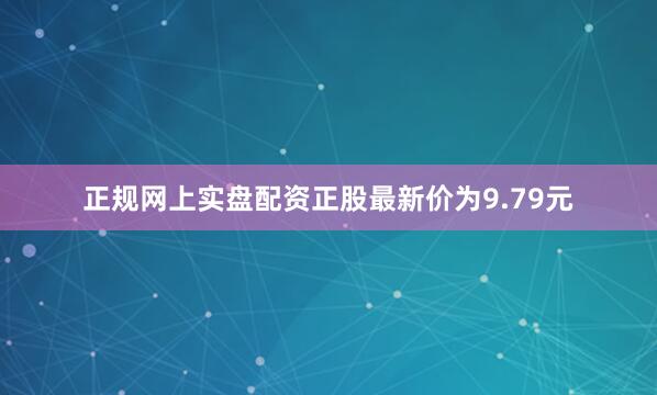 正规网上实盘配资正股最新价为9.79元