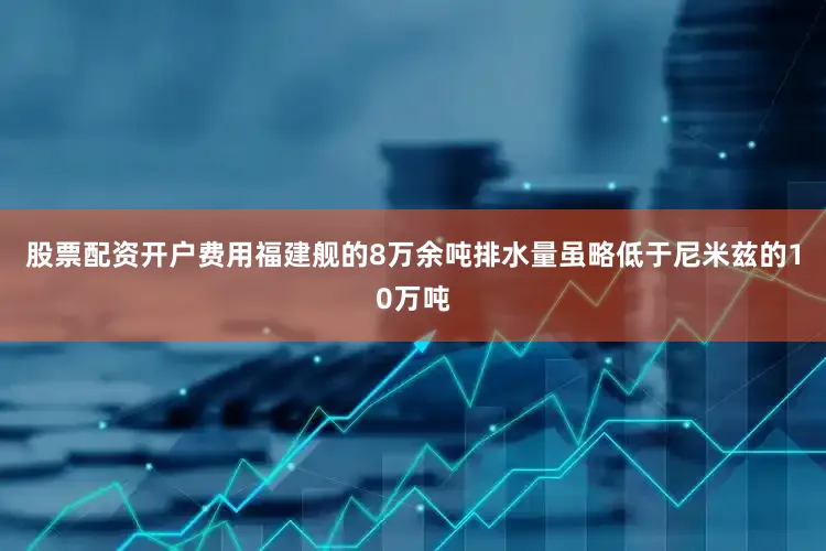 股票配资开户费用福建舰的8万余吨排水量虽略低于尼米兹的10万吨