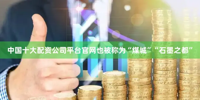 中国十大配资公司平台官网也被称为“煤城”“石墨之都”