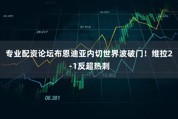 专业配资论坛布恩迪亚内切世界波破门！维拉2-1反超热刺